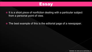  It is a short piece of nonfiction dealing with a particular subject
from a personal point of view.
 The best example of this is the editorial page of a newspaper.
Essay
PREPARED BY: JOHN LUIS M. BANTOLINO, LPT
 