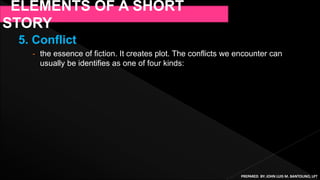 5. Conflict
- the essence of fiction. It creates plot. The conflicts we encounter can
usually be identifies as one of four kinds:
ELEMENTS OF A SHORT
STORY
PREPARED BY: JOHN LUIS M. BANTOLINO, LPT
 
