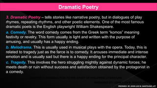 3. Dramatic Poetry – tells stories like narrative poetry, but in dialogues of play
rhymes, repeating rhythms, and other poetic elements. One of the most famous
dramatic poets is the English playwright William Shakespeare.
a. Comedy. The word comedy comes from the Greek term “komos” meaning
festivity or revelry. This form usually is light and written with the purpose of
amusing, and usually has a happy ending.
b. Melodrama. This is usually used in musical plays with the opera. Today, this is
related to tragedy just as the farce is to comedy. It arouses immediate and intense
emotion and is usually sad but there is a happy ending for the principal character.
c. Tragedy. This involves the hero struggling mightily against dynamic forces; he
meets death or ruin without success and satisfaction obtained by the protagonist in
a comedy.
PREPARED BY: JOHN LUIS M. BANTOLINO, LPT
CHAPTER 1: INTRODUCTION TO THE STUDY OF PHILIPPINE LITERATURE
Dramatic Poetry
PREPARED BY: JOHN LUIS M. BANTOLINO, LPT
 