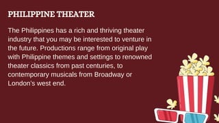 PHILIPPINE THEATER
The Philippines has a rich and thriving theater
industry that you may be interested to venture in
the future. Productions range from original play
with Philippine themes and settings to renowned
theater classics from past centuries, to
contemporary musicals from Broadway or
London’s west end.
 