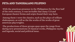 PETA AND TANGHALANG PILIPINO
·With the american presence in the Philippines for the first half
of the 20th century, it was invitable that many U.S and
European theater forms and scipts found their way here.
·Among them t were the classics, such as the plays of william
shakespeare, as well as the the works of the works of great
american playwrights.
·The productions of these groups span span the range from
daring new presentations of classical works, Philippine myths
and legends, social and political issue.
 