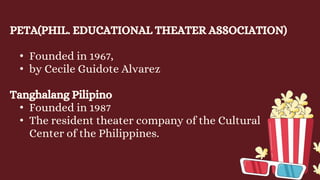 PETA(PHIL. EDUCATIONAL THEATER ASSOCIATION)
• Founded in 1967,
• by Cecile Guidote Alvarez
Tanghalang Pilipino
• Founded in 1987
• The resident theater company of the Cultural
Center of the Philippines.
 