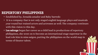 REPERTORY PHILIPPINES
• Established by, Zenaida amador and Baby barredo
• It is a company that is not only staged english language plays and musicals
year round but trained actors and actresses as well. The company continues
with this vision to this day.
• Lea salonga began her career as a child lead in productions of repertory
philippines, she went on to become an international stage superstar in the
lead role kim in miss saigon, putting the philippines on the world map in
terms of theater talent.
 