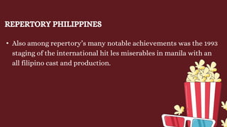 REPERTORY PHILIPPINES
• Also among repertory’s many notable achievements was the 1993
staging of the international hit les miserables in manila with an
all filipino cast and production.
 