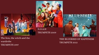 The lion, the witch and the
wardrobe
TRUMPETS 1997
N.O.A.H
TRUMPETS 2009
THE BLUEBIRD OF HAPPINESS
TRUMPETS 2013
 