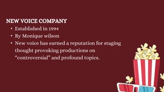 NEW VOICE COMPANY
• Established in 1994
• By Monique wilson
• New voice has earned a reputation for staging
thought provoking productions on
“controversial” and profound topics.
 