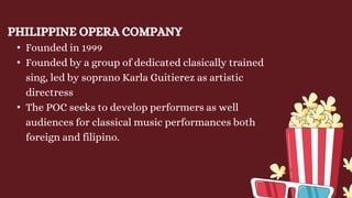 PHILIPPINE OPERA COMPANY
• Founded in 1999
• Founded by a group of dedicated clasically trained
sing, led by soprano Karla Guitierez as artistic
directress
• The POC seeks to develop performers as well
audiences for classical music performances both
foreign and filipino.
 