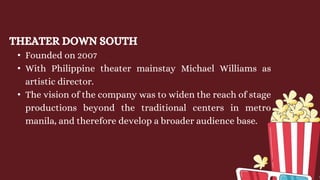 THEATER DOWN SOUTH
• Founded on 2007
• With Philippine theater mainstay Michael Williams as
artistic director.
• The vision of the company was to widen the reach of stage
productions beyond the traditional centers in metro
manila, and therefore develop a broader audience base.
 