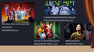 The lion, the witch and the
wardrobe
TRUMPETS 1997
A MIDSUMMERNIGHTS DREAM
THEATER DOWN SOUTH,2007
MISS SAIGON
REPERTORY PHIL.
ALICE IN WONDERLAND
REPERTORY PHIL. 2013
 