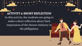 ACTIVITY 3: SHORT REFLECTION
In this activity the students are going to
make a short reflection about their
impression of the theater industry in
the philippines.
 