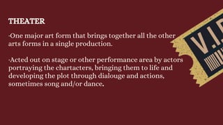 THEATER
·One major art form that brings together all the other
arts forms in a single production.
·Acted out on stage or other performance area by actors
portraying the chartacters, bringing them to life and
developing the plot through dialouge and actions,
sometimes song and/or dance.
 