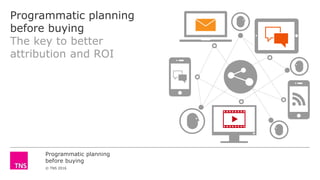 Programmatic planning
before buying
© TNS 2016
Programmatic planning
before buying
The key to better
attribution and ROI
 