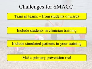 Challenges for SMACC
Train in teams – from students onwards
Include students in clinician training
Include simulated patients in your training
Make primary prevention real
 