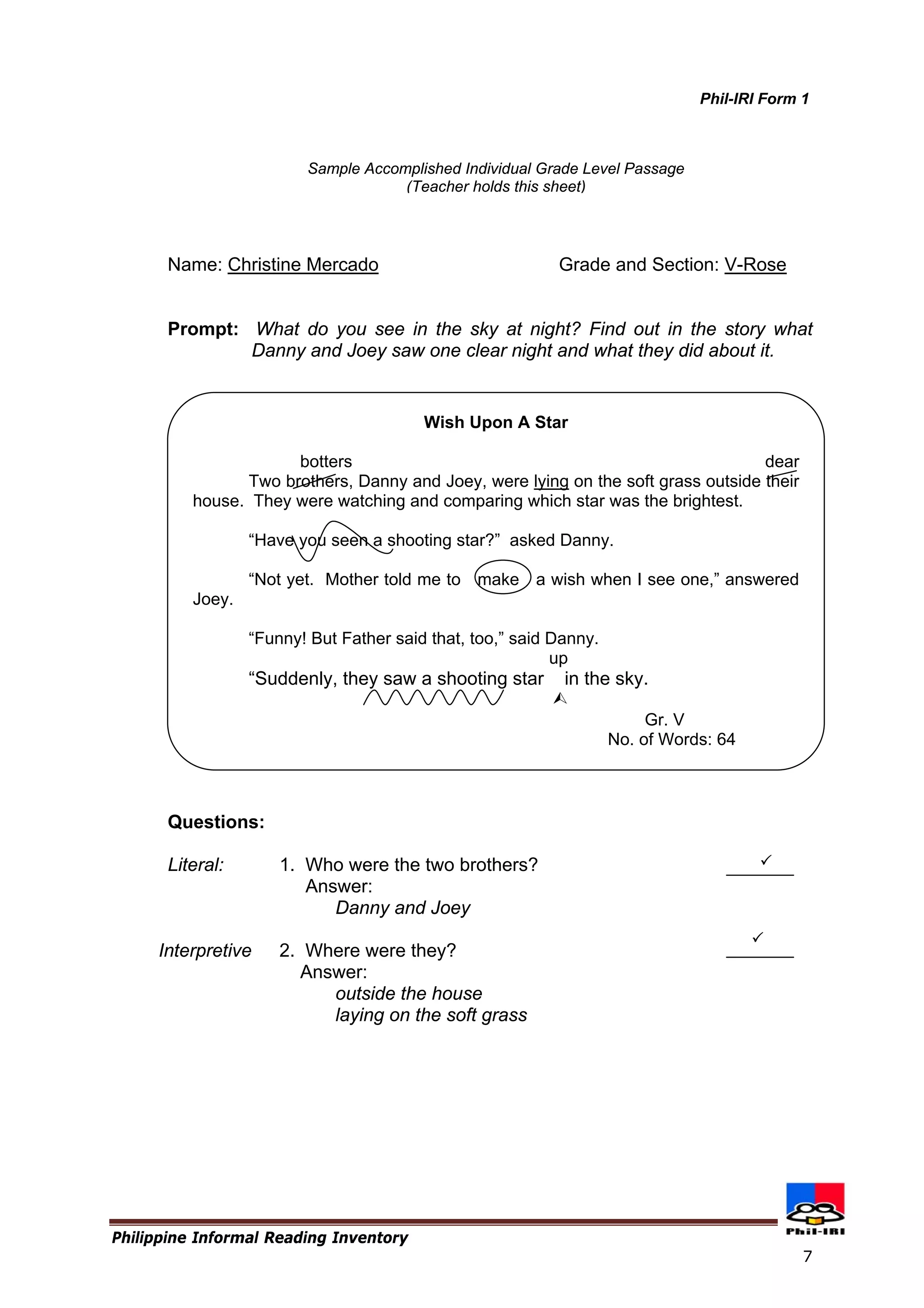 Philippine Informal Reading Inventory 
7 
Name: Christine Mercado Grade and Section: V-Rose 
Prompt: What do you see in the sky at night? Find out in the story what Danny and Joey saw one clear night and what they did about it. 
Questions: 
Literal: 1. Who were the two brothers? 
Answer: 
Danny and Joey 
Interpretive 2. Where were they? 
Sample Accomplished Individual Grade Level Passage 
(Teacher holds this sheet) 
Wish Upon A Star 
botters dear 
Two brothers, Danny and Joey, were lying on the soft grass outside their house. They were watching and comparing which star was the brightest. 
“Have you seen a shooting star?” asked Danny. 
“Not yet. Mother told me to make a wish when I see one,” answered Joey. 
“Funny! But Father said that, too,” said Danny. 
up 
“Suddenly, they saw a shooting star in the sky. 
 
Gr. V 
No. of Words: 64 
 
 
Phil-IRI Form 1 
Answer: 
outside the house 
laying on the soft grass  