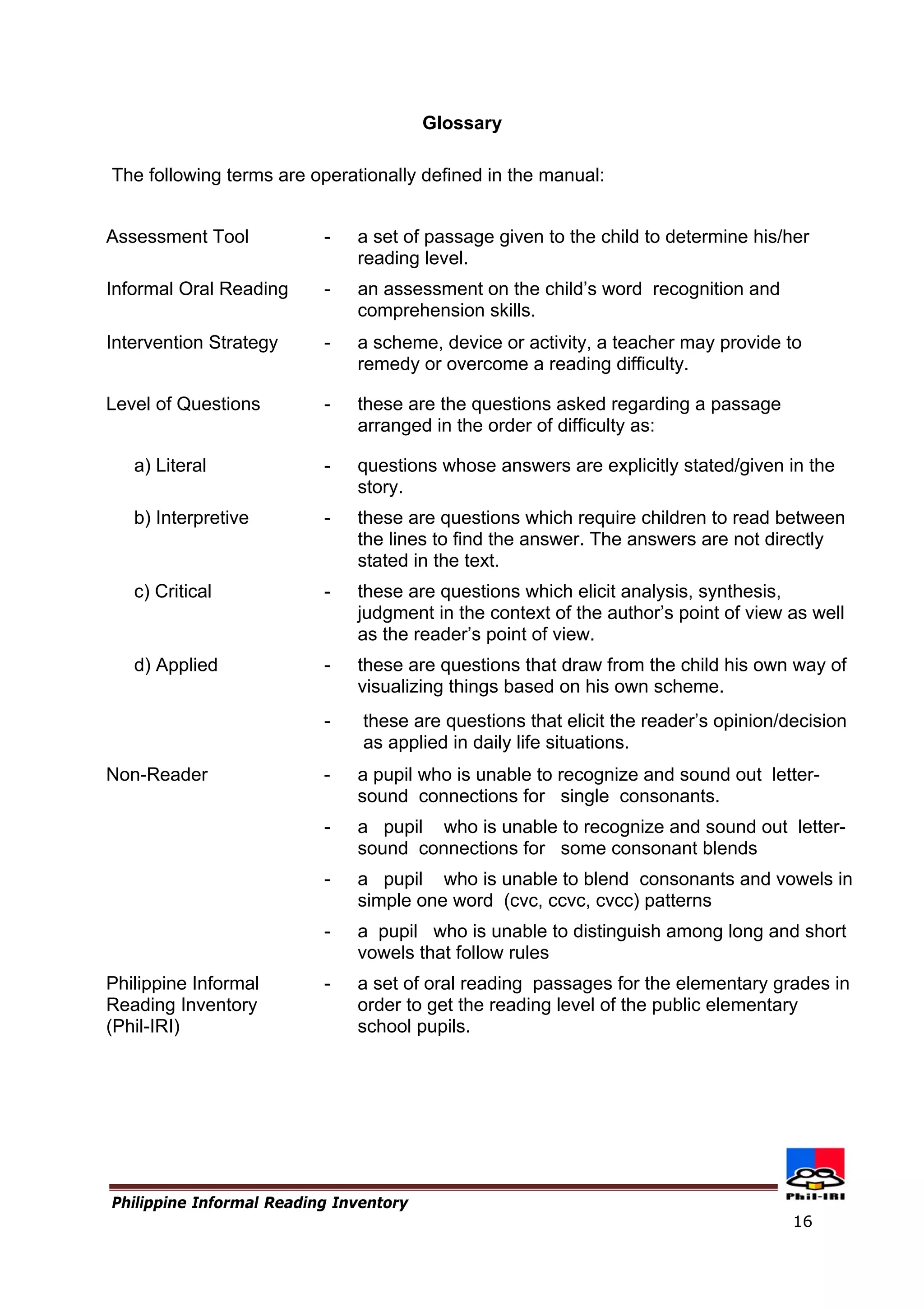 Glossary 
The following terms are operationally defined in the manual: 
Assessment Tool 
- 
a set of passage given to the child to determine his/her reading level. 
Informal Oral Reading 
- 
an assessment on the child’s word recognition and comprehension skills. 
Intervention Strategy 
- 
a scheme, device or activity, a teacher may provide to remedy or overcome a reading difficulty. 
Level of Questions 
- 
these are the questions asked regarding a passage arranged in the order of difficulty as: 
a) Literal 
- 
questions whose answers are explicitly stated/given in the story. 
b) Interpretive 
- 
these are questions which require children to read between the lines to find the answer. The answers are not directly stated in the text. 
c) Critical 
- 
these are questions which elicit analysis, synthesis, judgment in the context of the author’s point of view as well as the reader’s point of view. 
d) Applied 
- 
these are questions that draw from the child his own way of visualizing things based on his own scheme. 
- 
these are questions that elicit the reader’s opinion/decision as applied in daily life situations. 
Non-Reader 
- 
- 
- 
- 
a pupil who is unable to recognize and sound out letter- sound connections for single consonants. 
a pupil who is unable to recognize and sound out letter- sound connections for some consonant blends 
a pupil who is unable to blend consonants and vowels in simple one word (cvc, ccvc, cvcc) patterns 
a pupil who is unable to distinguish among long and short vowels that follow rules 
Philippine Informal Reading Inventory 
(Phil-IRI) 
- 
a set of oral reading passages for the elementary grades in order to get the reading level of the public elementary school pupils. 
Philippine Informal Reading Inventory 
16 
 
