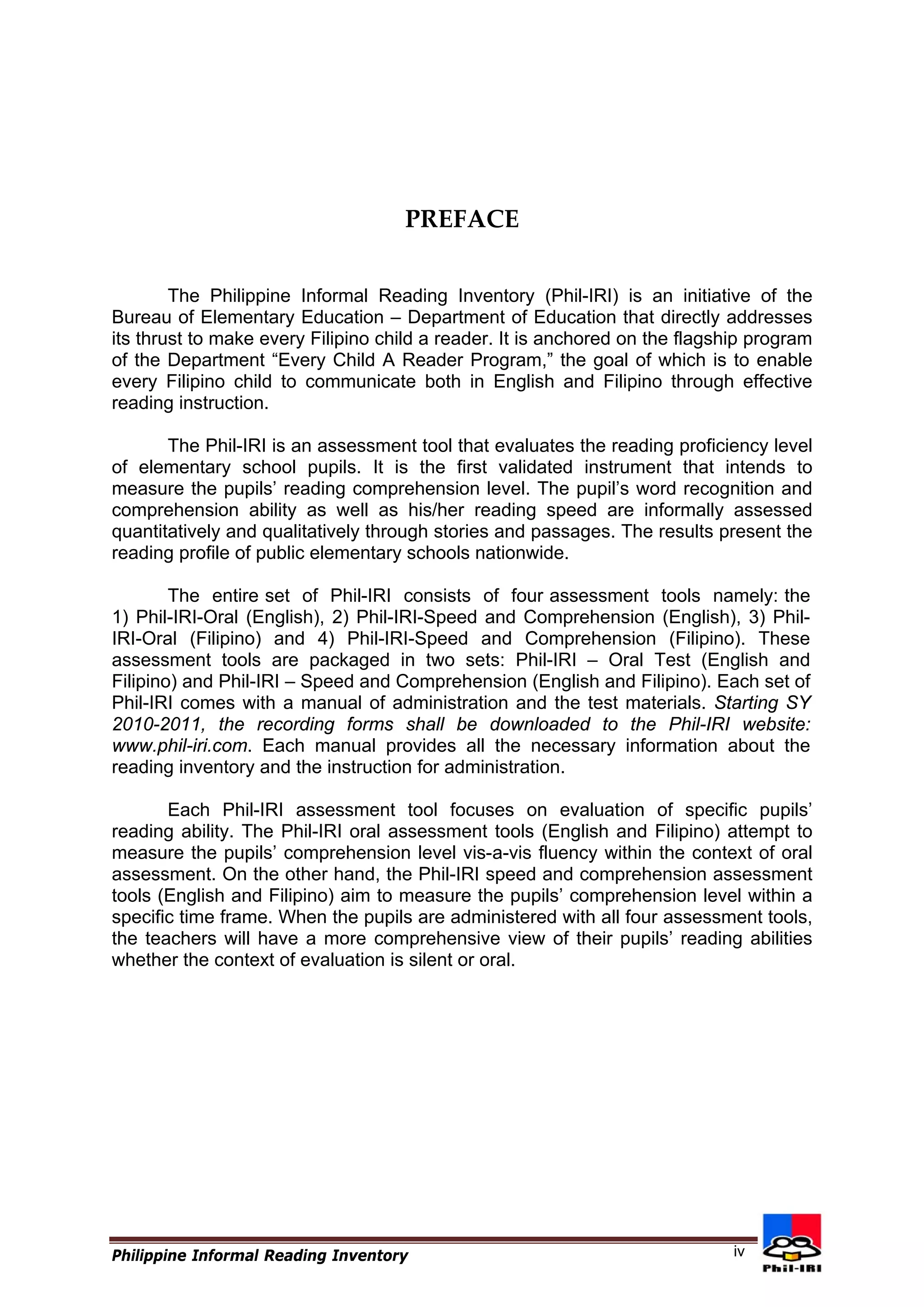 PREFACE 
The Philippine Informal Reading Inventory (Phil-IRI) is an initiative of the Bureau of Elementary Education – Department of Education that directly addresses its thrust to make every Filipino child a reader. It is anchored on the flagship program of the Department “Every Child A Reader Program,” the goal of which is to enable every Filipino child to communicate both in English and Filipino through effective reading instruction. 
The Phil-IRI is an assessment tool that evaluates the reading proficiency level of elementary school pupils. It is the first validated instrument that intends to measure the pupils’ reading comprehension level. The pupil’s word recognition and comprehension ability as well as his/her reading speed are informally assessed quantitatively and qualitatively through stories and passages. The results present the reading profile of public elementary schools nationwide. 
The entire set of Phil-IRI consists of four assessment tools namely: the 1) Phil-IRI-Oral (English), 2) Phil-IRI-Speed and Comprehension (English), 3) Phil- IRI-Oral (Filipino) and 4) Phil-IRI-Speed and Comprehension (Filipino). These assessment tools are packaged in two sets: Phil-IRI – Oral Test (English and Filipino) and Phil-IRI – Speed and Comprehension (English and Filipino). Each set of Phil-IRI comes with a manual of administration and the test materials. Starting SY 2010-2011, the recording forms shall be downloaded to the Phil-IRI website: www.phil-iri.com. Each manual provides all the necessary information about the reading inventory and the instruction for administration. 
Each Phil-IRI assessment tool focuses on evaluation of specific pupils’ reading ability. The Phil-IRI oral assessment tools (English and Filipino) attempt to measure the pupils’ comprehension level vis-a-vis fluency within the context of oral assessment. On the other hand, the Phil-IRI speed and comprehension assessment tools (English and Filipino) aim to measure the pupils’ comprehension level within a specific time frame. When the pupils are administered with all four assessment tools, the teachers will have a more comprehensive view of their pupils’ reading abilities whether the context of evaluation is silent or oral. 
Philippine Informal Reading Inventory 
iv  