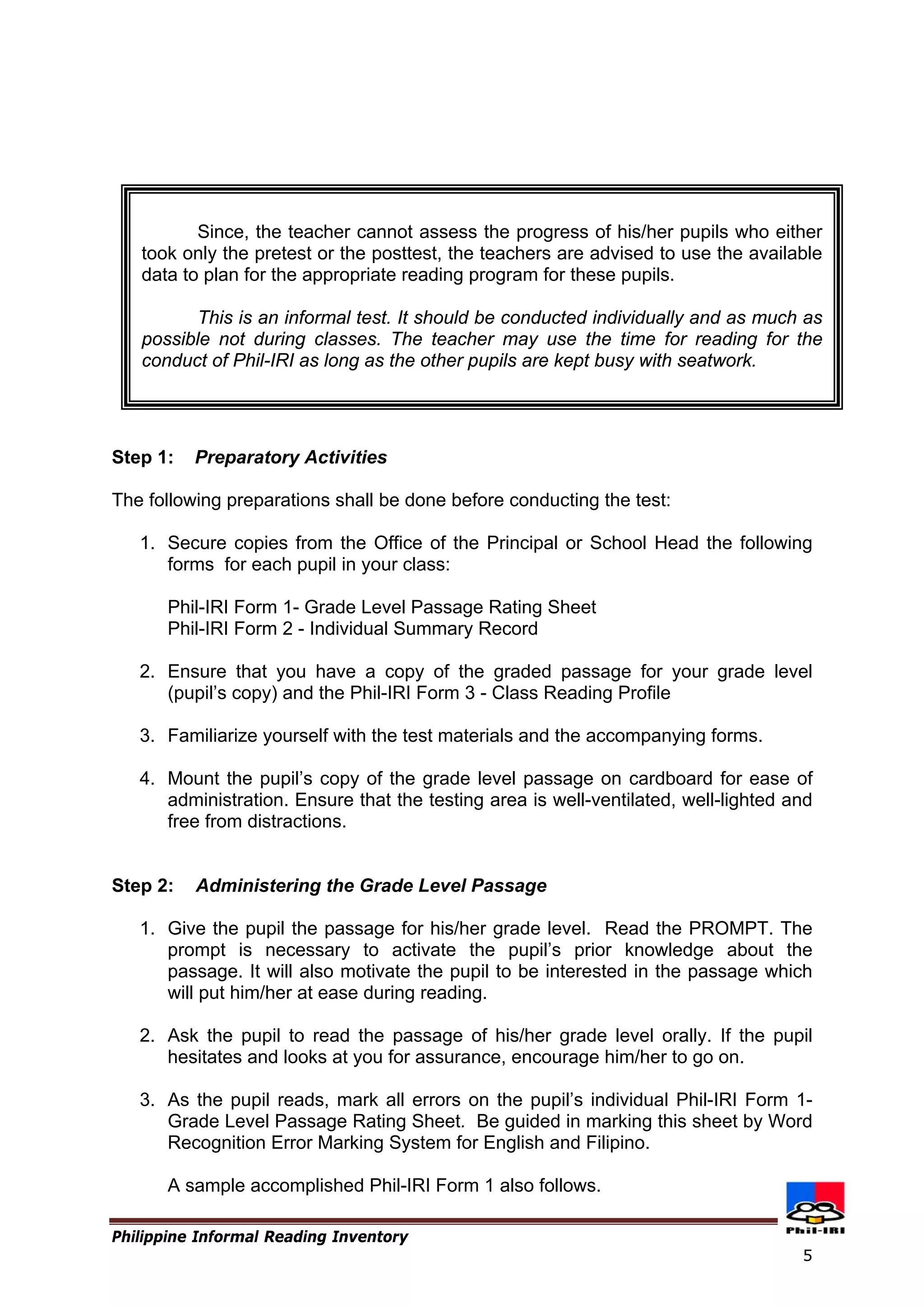 Since, the teacher cannot assess the progress of his/her pupils who either took only the pretest or the posttest, the teachers are advised to use the available data to plan for the appropriate reading program for these pupils. 
This is an informal test. It should be conducted individually and as much as possible not during classes. The teacher may use the time for reading for the conduct of Phil-IRI as long as the other pupils are kept busy with seatwork. 
Step 1: Preparatory Activities 
The following preparations shall be done before conducting the test: 
1. 
Secure copies from the Office of the Principal or School Head the following forms for each pupil in your class: 
Phil-IRI Form 1- Grade Level Passage Rating Sheet 
Phil-IRI Form 2 - Individual Summary Record 
2. 
Ensure that you have a copy of the graded passage for your grade level (pupil’s copy) and the Phil-IRI Form 3 - Class Reading Profile 
3. 
Familiarize yourself with the test materials and the accompanying forms. 
4. 
Mount the pupil’s copy of the grade level passage on cardboard for ease of administration. Ensure that the testing area is well-ventilated, well-lighted and free from distractions. 
Step 2: Administering the Grade Level Passage 
1. 
Give the pupil the passage for his/her grade level. Read the PROMPT. The prompt is necessary to activate the pupil’s prior knowledge about the passage. It will also motivate the pupil to be interested in the passage which will put him/her at ease during reading. 
2. 
Ask the pupil to read the passage of his/her grade level orally. If the pupil hesitates and looks at you for assurance, encourage him/her to go on. 
3. 
As the pupil reads, mark all errors on the pupil’s individual Phil-IRI Form 1- Grade Level Passage Rating Sheet. Be guided in marking this sheet by Word Recognition Error Marking System for English and Filipino. 
Philippine Informal Reading Inventory 
A sample accomplished Phil-IRI Form 1 also follows. 
5 
 