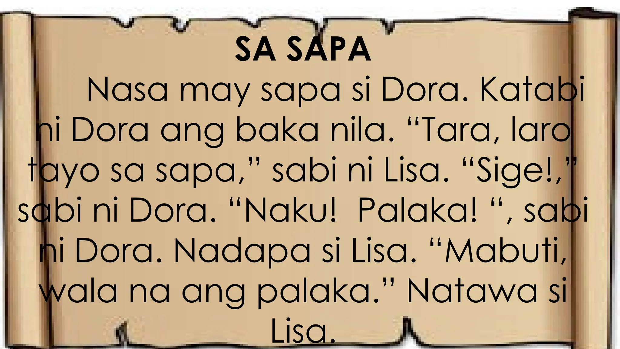 SA SAPA
Nasa may sapa si Dora. Katabi
ni Dora ang baka nila. “Tara, laro
tayo sa sapa,” sabi ni Lisa. “Sige!,”
sabi ni Dora. “Naku! Palaka! “, sabi
ni Dora. Nadapa si Lisa. “Mabuti,
wala na ang palaka.” Natawa si
Lisa.
 