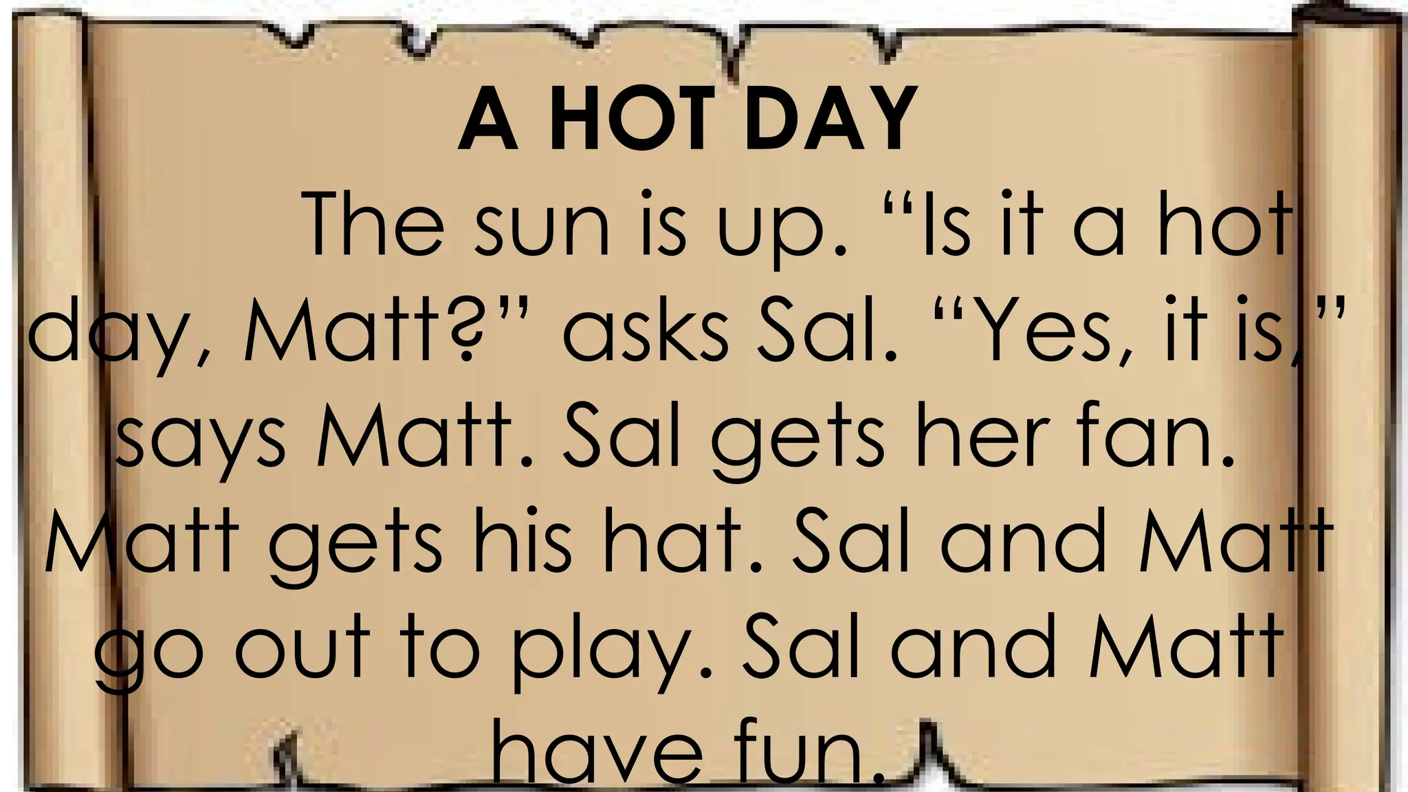 A HOT DAY
The sun is up. “Is it a hot
day, Matt?” asks Sal. “Yes, it is,”
says Matt. Sal gets her fan.
Matt gets his hat. Sal and Matt
go out to play. Sal and Matt
have fun.
 