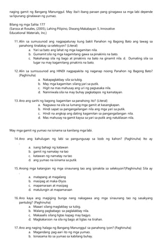 naging gamit ng Bangang Manunggul. May iba’t ibang paraan pang ginagawa sa mga labi depende
sa lipunang ginalawan ng yumao.
Bilang ng mga Salita: 177
(Saroca at Rosales, (2005), Lahing Pilipino, Diwang Makabayan 5, Innovative
Educational Materials, Inc.)
11. Alin sa sumusunod ang nagpapatunay kung bakit Panahon ng Bagong Bato ang tawag sa
panahong tinalakay sa seleksyon? (Literal)
a. Yari sa bato ang lahat ng mga kagamitan nila.
b. Gumamit sila ng mga kagamitang gawa sa pinakinis na bato.
c. Nakahanap sila ng bago at pinakinis na bato na ginamit nila. d. Dumating sila sa
lugar na may kagamitang pinakinis na bato.
12. Alin sa sumsusunod ang HINDI nagpapakita ng naganap noong Panahon ng Bagong Bato?
(Paghinuha)
a. Nakapaglakbay sila sa tubig.
b. May mga kagamitan silang yari sa putik.
c. Higit na mas mahusay ang uri ng pagsasaka nila.
d. Naniniwala sila na may buhay pagkatapos ng kamatayan.
13. Ano ang sanhi ng bagong kagamitan sa panahong ito? (Literal)
a. Nagsawa na sila sa lumang mga gamit at kasangkapan.
b. Hindi sapat sa pangangailangan nila ang mga yari sa putik.
c. Hindi na angkop ang dating kagamitan sa pangangailangan nila.
d. Mas mahusay na gamit kaysa sa yari sa putik ang natuklasan nila.
May mga gamit ng yumao na isinama sa kanilang mga labi.
14. Ano ang kahulugan ng labi sa pangungusap sa loob ng kahon? (Paghinuha) Ito ay
.
a. isang bahagi ng katawan
b. gamit ng namatay na tao
c. katawan ng namatay na tao
d. ang yumao na isinama sa putik
15. Anong mga katangian ng mga sinaunang tao ang ipinakita sa seleksyon?(Paghinuha) Sila ay
.
a. matapang at magalang
b. masipag at maka-Diyos
c. mapamaraan at masipag
d. matulungin at mapamaraan
16. Ano kaya ang magiging bunga nang nakagawa ang mga sinaunang tao ng sasakyang
pantubig? (Paghinuha)
a. Maaari silang maglakbay sa tubig.
b. Walang pagbabago sa paglalakbay nila.
c. Makaaalis silang ligtas kapag may bagyo.
d. Magkakaroon na sila ng bago at ligtas na tirahan.
17. Ano ang naging halaga ng Bangang Manunggul sa panahong iyon? (Paghinuha)
a. Magandang pag-aari ito ng mga yumao.
b. Isinasama ito sa yumao sa kabilang buhay.
 