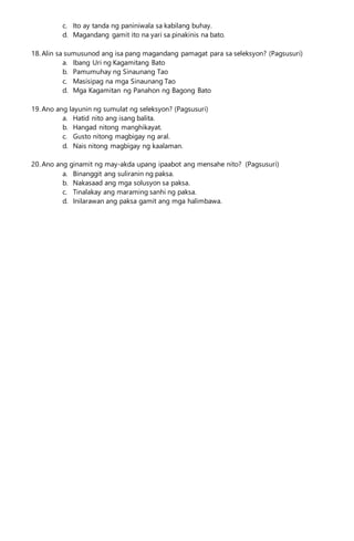 c. Ito ay tanda ng paniniwala sa kabilang buhay.
d. Magandang gamit ito na yari sa pinakinis na bato.
18. Alin sa sumusunod ang isa pang magandang pamagat para sa seleksyon? (Pagsusuri)
a. Ibang Uri ng Kagamitang Bato
b. Pamumuhay ng Sinaunang Tao
c. Masisipag na mga Sinaunang Tao
d. Mga Kagamitan ng Panahon ng Bagong Bato
19. Ano ang layunin ng sumulat ng seleksyon? (Pagsusuri)
a. Hatid nito ang isang balita.
b. Hangad nitong manghikayat.
c. Gusto nitong magbigay ng aral.
d. Nais nitong magbigay ng kaalaman.
20. Ano ang ginamit ng may-akda upang ipaabot ang mensahe nito? (Pagsusuri)
a. Binanggit ang suliranin ng paksa.
b. Nakasaad ang mga solusyon sa paksa.
c. Tinalakay ang maraming sanhi ng paksa.
d. Inilarawan ang paksa gamit ang mga halimbawa.
 