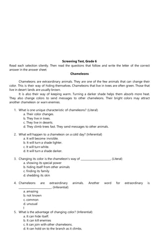 Screening Test, Grade 6
Read each selection silently. Then read the questions that follow and write the letter of the correct
answer in the answer sheet:
Chameleons
Chameleons are extraordinary animals. They are one of the few animals that can change their
color. This is their way of hiding themselves. Chameleons that live in trees are often green. Those that
live in desert lands are usually brown.
It is also their way of keeping warm. Turning a darker shade helps them absorb more heat.
They also change colors to send messages to other chameleons. Their bright colors may attract
another chameleon or warn enemies.
1. What is one unique characteristic of chameleons? (Literal)
a. Their color changes.
b. They live in trees.
c. They live in deserts.
d. They climb trees fast. They send messages to other animals.
2. What will happen to a chameleon on a cold day? (Inferential)
a. It will become invisible.
b. It will turn a shade lighter.
c. It will turn white.
d. It will turn a shade darker.
3. Changing its color is the chameleon’s way of ______________________. (Literal)
a. showing its special power
b. hiding itself from other animals
c. finding its family
d. shedding its skin
4. Chameleons are extraordinary animals. Another word for extraordinary is
________________________. (Inferential)
a. amazing
b. not known
c. common
d. unusual
l
5. What is the advantage of changing color? (Inferential)
a. It can hide itself.
b. It can kill enemies
c. It can join with other chameleons.
d. It can hold on to the branch as it climbs.
 