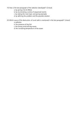 19. How is the last paragraph of the selection developed? (Critical)
a. by giving a list of effects
b. by enumerating a series of sequenced events
c. by stating the main topic and giving examples
d. by defining the problem and the possible solution
20. Which cause of the destruction of coral reefs is mentioned in the last paragraph? (Literal)
a. pollution
b. the presence of big fish
c. the strong wind and big waves
d. the increasing temperature of the ocean
 
