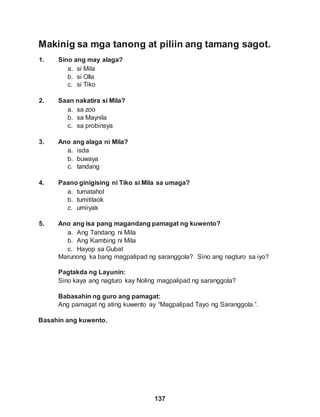 137
Makinig sa mga tanong at piliin ang tamang sagot.
1. Sino ang may alaga?
a. si Mila
b. si Olla
c. si Tiko
2. Saan nakatira si Mila?
a. sa zoo
b. sa Maynila
c. sa probinsya
3. Ano ang alaga ni Mila?
a. isda
b. buwaya
c. tandang
4. Paano ginigising ni Tiko si Mila sa umaga?
a. tumatahol
b. tumitilaok
c. umiiyak
5. Ano ang isa pang magandang pamagat ng kuwento?
a. Ang Tandang ni Mila
b. Ang Kambing ni Mila
c. Hayop sa Gubat
Marunong ka bang magpalipad ng saranggola? Sino ang nagturo sa iyo?
Pagtakda ng Layunin:
Sino kaya ang nagturo kay Noling magpalipad ng saranggola?
Babasahin ng guro ang pamagat:
Ang pamagat ng ating kuwento ay “Magpalipad Tayo ng Saranggola.”.
Basahin ang kuwento.
 