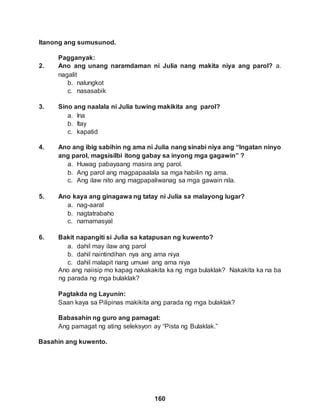 Itanong ang sumusunod.
Pagganyak:
160
2. Ano ang unang naramdaman ni Julia nang makita niya ang parol? a.
nagalit
b. nalungkot
c. nasasabik
3. Sino ang naalala ni Julia tuwing makikita ang parol?
a. Ina
b. Itay
c. kapatid
4. Ano ang ibig sabihin ng ama ni Julia nang sinabi niya ang “Ingatan ninyo
ang parol, magsisilbi itong gabay sa inyong mga gagawin” ?
a. Huwag pabayaang masira ang parol.
b. Ang parol ang magpapaalala sa mga habilin ng ama.
c. Ang ilaw nito ang magpapaliwanag sa mga gawain nila.
5. Ano kaya ang ginagawa ng tatay ni Julia sa malayong lugar?
a. nag-aaral
b. nagtatrabaho
c. namamasyal
6. Bakit napangiti si Julia sa katapusan ng kuwento?
a. dahil may ilaw ang parol
b. dahil naintindihan nya ang ama niya
c. dahil malapit nang umuwi ang ama niya
Ano ang naiisip mo kapag nakakakita ka ng mga bulaklak? Nakakita ka na ba
ng parada ng mga bulaklak?
Pagtakda ng Layunin:
Saan kaya sa Pilipinas makikita ang parada ng mga bulaklak?
Babasahin ng guro ang pamagat:
Ang pamagat ng ating seleksyon ay “Pista ng Bulaklak.”
Basahin ang kuwento.
 