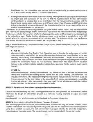 11
level higher than the independent level passage until the learner is able to register performance at
90 to 96% in word reading and 59 to 79% in comprehension.
• Finding the frustration level means that we are looking for the grade level passage that the child can
no longer read and understand on his own. To find the frustration level, the test administrator
continues to give a selection that is one level higher than the instructional level passage until the
learner’s oral reading score performance is at 89% and below in Word Reading and 58% and below
in Comprehension. It is important to identify the frustration level so that we are aware of the kind of
material that the student is not yet ready for.
To illustrate, let us continue with our hypothetical 5th grade learner named Pedro. The test administrator
gave Pedro a 2nd grade passage, and his performance registered at the independent level for that passage.
The test administrator then gave him a higher level passage (3rd grade) and Pedro's performance registered
at the instructional level. Finally, the test administrator gave him a text that is a grade level higher (4th
grade), where his performance registered at the frustration level. The test administrator now has Pedro’s
independent, instructional and frustration levels. He can proceed to Step 3.
Step3: Administer Listening Comprehension Test (Stage 2a) and Silent Reading Test (Stage 2b). Note that
both stages are optional.
STAGE 2a:
After administering the Oral Reading Test, if there is a need to describe the performance of the child
when the reading task is lifted (i.e. especially when the students have been identified to be non-
readers), the Listening Comprehension Test may be administered. The process of finding the
independent, instructional and frustration levels are the sameexcept that the passages are no longer
read by the student and instead are read by the test administrator. After each selection has been
listened to, the test administrator reads the multiple choice questions that the students must respond
to orally.
STAGE 2b:
After administering the Listening Comprehension Test, if there is a need to describe the performance
of the child when doing the reading task on his/her own, the Silent Reading Comprehension Test
may be administered. The process of finding the independent, instructional and frustration levels are
the same except that the time it takes for the student to finish reading each passage is recorded by
the test administrator. After each selection has been read, the test administrator reads the multiple
choice questions that the students must respond to orally.
STAGE 3: Provision of Specialized Instruction/Reading Intervention
Once all the data describing the child’s reading performance has been gathered, the teacher may use this
information to design an intervention program (i.e. remedial reading program) or adjust classroom
instruction.
(see Appendix H for a full discussion of the Handbook on Suggested Intervention)
STAGE 4: Administration of the Phil-IRI Graded Passages (Posttest)
After receiving specialized instruction, the students will be re-assessed using the Phil-IRI Posttest Forms.
The Phil-IRI Posttests have a total of 4 parallel sets (SETS A-D) that the testadministrator can choose from.
Using these graded passages, the test administrator must again identify the student’s independent,
instructional and frustration levels. The posttest results may be compared with the pre-test results.
 