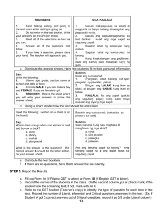 13
REMINDERS
1. Avoid talking, eating, and going to
the rest room while testing is going on.
2. Do not write on the test booklet. Write
your answers on the answer sheet.
3. Read all of the selections as best as
you can.
4. Answer all of the questions that
follow.
5. If you have a question, please raise
your hand. The teacher will approach you.
MGA PAALALA
1. Iwasan makipag-usap sa katabi at
magpunta sa banyo habang sinasagutan ang
pagsusulit na ito.
2. Iwasan ang pagsulat/pagmarka sa
test booklet. Isulat ang mga sagot sa
sagutang papel.
3. Basahin lahat ng seleksyon nang
mabuti.
4. Sagutan lahat ng sumusunod na
tanong.
5. Kung kinakailangan ang paglilinaw,
itaas ang kamay para malapitan kayo ng
guro.
c. Distribute the answer sheets. Have the students fill in their personal information.
Say:
Write the following:
1. (Name, age, grade, section, name of
school and date of test).
2. Encircle MALE if you are male/a boy
and FEMALE if you are female/a girl.
3. REMINDER: Here is the sheet where
you will write your answers in (show the
answer sheet).
Sabihin:
Isulat ang sumusunod:
1. (Pangalan, edad, baitang, seksyon,
pangalan ng paaralan, petsa).
2. Bilugan ang LALAKI kung ikaw ay
lalaki, at bilugan ang BABAE kung ikaw ay
babae.
3. PAALALA: Ito ang papel (ipakita
ang sagutang papel) kung saan ninyo
isusulat ang inyong mga sagot.
d. Using a chart, model how the test should be answered.
Read the following: (written on a chart or on
the board)
Say:
Where does one go when one wishes to read
and borrow a book?
a. clinic
b. library
c. market
d. playground
What is the answer to the question? The
correct answer b should be the letter written
on your answer sheet.
Basahin ang sumusunod: (nakasulat sa
pisara o sa tsart)
Sabihin:
Saan pupunta kung nais magbasa at
manghiram ng mga aklat?
a. klinik
b. silid-aklatan
c. palengke
d. palaruan
Ano ang tamang sagot sa tanong? Ang
tamang sagot na b ang dapat isulat sa
sagutang papel.
e. Distribute the test booklets.
f. If there are no questions, have them answer the test silently.
STEP 5: Report the Results
a. Fill out Form 1A (if Filipino GST is taken) or Form 1B (if English GST is taken).
b. Record the names of the students in the class. On the second column, put a (check mark) if the
student took the screening test; if not, mark with an X.
c. Refer to the GST booklet (Teacher’s copy) to identify the type of question for each item in the
test. Record the number of Literal, Inferential and Critical questions answered in the test. (Ex: If
Student A got 3 correct answers out of 5 literal questions, record it as 3/5 under Literal column)
 