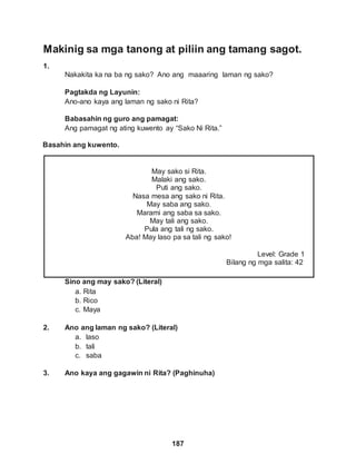 Makinig sa mga tanong at piliin ang tamang sagot.
1.
187
Nakakita ka na ba ng sako? Ano ang maaaring laman ng sako?
Pagtakda ng Layunin:
Ano-ano kaya ang laman ng sako ni Rita?
Babasahin ng guro ang pamagat:
Ang pamagat ng ating kuwento ay “Sako Ni Rita.”
Basahin ang kuwento.
May sako si Rita.
Malaki ang sako.
Puti ang sako.
Nasa mesa ang sako ni Rita.
May saba ang sako.
Marami ang saba sa sako.
May tali ang sako.
Pula ang tali ng sako.
Aba! May laso pa sa tali ng sako!
Level: Grade 1
Bilang ng mga salita: 42
Sino ang may sako? (Literal)
a. Rita
b. Rico
c. Maya
2. Ano ang laman ng sako? (Literal)
a. laso
b. tali
c. saba
3. Ano kaya ang gagawin ni Rita? (Paghinuha)
 