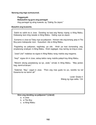 Itanong ang mga sumusunod.
Pagganyak:
192
Babasahin ng guro ang pamagat:
Ang pamagat ng ating kuwento ay “Galing Sa Japan.”
Basahin ang kuwento.
Sabik na sabik na si Jose. Darating na kasi ang Nanay niyang si Aling Malou.
Dalawang taon ding nawala si Aling Malou. Galing siya sa Japan.
Sumama si Jose sa Tatay niya sa paliparan. Hiniram nila ang lumang jeep ni Tito
Boy para makapunta roon. Susunduin nila si Aling Malou.
Pagdating sa paliparan, naghintay pa sila. Hindi pa kasi dumarating ang
eroplanong sinakyan ni Aling Malou. Hindi nagtagal, may narinig na tinig si Jose.
“Jose! Lito!” malakas na sigaw ni Aling Malou nang makita ang magama.
“Inay!” sigaw din ni Jose, sabay takbo nang mabilis palapit kay Aling Malou.
“Marami akong pasalubong sa iyo, anak,” simula ni Aling Malou. “May jacket,
bag, damit at laruan.”
“Salamat, ‘Nay,” sagot ni Jose. “Pero ang mas gusto ko po, nandito ka na!
Kasama ka na namin uli!”
Level: Grade 4
Bilang ng mga salita: 134
Sino ang darating sa paliparan? (Literal)
a. si Jose
b. si Tito Boy
c. si Aling Malou
 