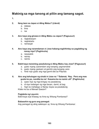 Makinig sa mga tanong at piliin ang tamang sagot.
1.
193
2. Ilang taon sa Japan si Aling Malou? (Literal)
a. dalawa
b. lima
c. isa
3. Ano kaya ang ginawa ni Aling Malou sa Japan? (Pagsusuri)
a. nagbakasyon
b. nagtrabaho
c. namasyal
4. Ano kaya ang naramdaman ni Jose habang naghihintay sa pagdating ng
nanay niya? (Paghinuha)
a. nasasabik
b. naiinip
c. naiinis
5. Bakit kaya maraming pasalubong si Aling Malou kay Jose? (Pagsusuri)
a. gusto niyang iparamdam ang kanyang pagmamahal
b. gusto niyang gastusin at gamitin ang kanyang pera
c. hindi niya gusto ang mga gamit dito sa Pilipinas
6. Ano ang kahulugan ng sinabi ni Jose na ““Salamat, ‘Nay. Pero ang mas
gusto ko po, nandito ka na! Kasama ka na namin uli!” (Paghinuha)
a. ayaw niya ng mga binigay na pasalubong
b. di niya kailangan ng mga laruan, damit, at bag
c. higit na mahalaga si Nanay kaysa sa pasalubong
Kilala mo ba si Manuel Quezon?
Pagtakda ng Layunin:
Bakit kaya siya tinawag na Ama ng Wikang Pambansa?
Babasahin ng guro ang pamagat:
Ang pamagat ng ating seleksyon ay ‘Ama ng Wikang Pambansa’.
 