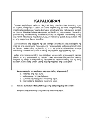 213
KAPALIGIRAN
Dumaan ang habagat sa Luzon. Nagdulot ito ng pinsala sa tao. Maraming lugar
sa Maynila, Pampanga, Quezon, at Aurora ang lumubog sa baha. Nagmistulang
malaking karagatan ang mga ito. Lumutang din at natangay ng baha ang tambak
na basura. Malaking halaga ang nawala sa libo-libong mamamayan. Maraming
pananim ang nasira sanhi ng malakas at patuloy na pag-ulan. Marami ring buhay
ang nakitil. Nasira ang mga bahay, tulay, at malalaking gusali. Isang dahilan nito
ay ang pagguho ng lupa o landslide.
Maiiwasan sana ang pagguho ng lupa sa mga kabundukan kung isasagawa ng
mga tao ang programa ng Kagawaran ng Pangangalaga sa Kapaligiran at Likas
na Yaman. Ang muling pagtatanim ng puno sa gubat o reforestation sa mga
nakalbong kabundukan ay makatutulong sa pag-iwas ng pagguho ng lupa.
Malaki ang magagawa nating mga kabataan. Iwasan natin ang paggamit ng mga
plastik at ang pagtatapon ng basura kung saan-saan.Mag-umpisa tayong
maglinis ng paligid at magtanim ng mga puno sa mga bakanteng lupa ng ating
bakuran. Gawin itong luntian upang maging maganda ang kapaligiran.
Ano ang sanhi ng paglubog ang mga bahay at pananim?
a. Natumba ang mga puno.
b. Malakas ang hanging habagat.
c. Dumaan ang habagat sa maraming lugar.
d. Nagmistulang dagat ang maraming lugar.
2. Alin sa sumusunod ang kahulugan ng pangungusap sa kahon?
Nagmistulang malaking karagatan ang maraming lugar.
 
