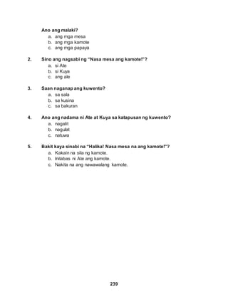 239
Ano ang malaki?
a. ang mga mesa
b. ang mga kamote
c. ang mga papaya
2. Sino ang nagsabi ng “Nasa mesa ang kamote!”?
a. si Ate
b. si Kuya
c. ang ale
3. Saan naganap ang kuwento?
a. sa sala
b. sa kusina
c. sa bakuran
4. Ano ang nadama ni Ate at Kuya sa katapusan ng kuwento?
a. nagalit
b. nagulat
c. natuwa
5. Bakit kaya sinabi na “Halika! Nasa mesa na ang kamote!”?
a. Kakain na sila ng kamote.
b. Inilabas ni Ate ang kamote.
c. Nakita na ang nawawalang kamote.
 