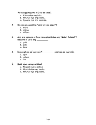 255
Ano ang ginagawa ni Dora sa sapa?
a. Kalaro niya ang baka.
b. Hinuhuli niya ang palaka.
c. Kasama niya ang baka nila.
2. Sino ang nagsabi ng “Laro tayo sa sapa!”?
a. si Lita
b. si Lisa
c. si Dora
3. Ano ang nadama ni Dora nang sinabi niya ang “Naku! Palaka!”?
Nadama ni Dora ang __________.
a. galit
b. gulat
c. takot
4. Ilan ang bata sa kuwento? ___________ ang bata sa kuwento.
a. apat
b. dalawa
c. isa
5. Bakit kaya nadapa si Lisa?
a. Nagulat siya sa palaka.
b. Hinabol niya ang palaka.
c. Hinuhuli niya ang palaka.
 