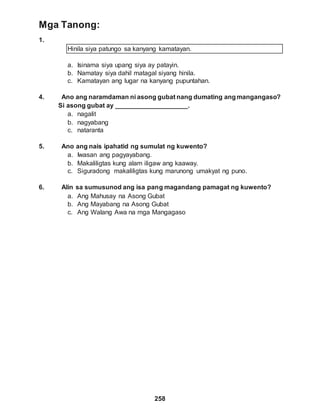 Mga Tanong:
1.
258
Hinila siya patungo sa kanyang kamatayan.
a. Isinama siya upang siya ay patayin.
b. Namatay siya dahil matagal siyang hinila.
c. Kamatayan ang lugar na kanyang pupuntahan.
4. Ano ang naramdaman ni asong gubat nang dumating angmangangaso?
Si asong gubat ay ____________________.
a. nagalit
b. nagyabang
c. nataranta
5. Ano ang nais ipahatid ng sumulat ng kuwento?
a. Iwasan ang pagyayabang.
b. Makaliligtas kung alam iligaw ang kaaway.
c. Siguradong makaliligtas kung marunong umakyat ng puno.
6. Alin sa sumusunod ang isa pang magandang pamagat ng kuwento?
a. Ang Mahusay na Asong Gubat
b. Ang Mayabang na Asong Gubat
c. Ang Walang Awa na mga Mangagaso
 