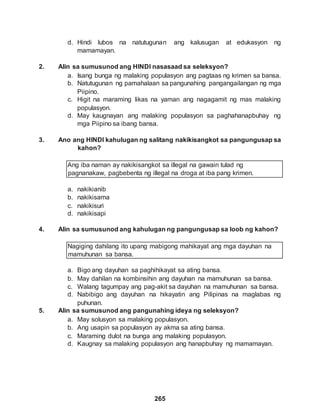 265
d. Hindi lubos na natutugunan ang kalusugan at edukasyon ng
mamamayan.
2. Alin sa sumusunod ang HINDI nasasaad sa seleksyon?
a. Isang bunga ng malaking populasyon ang pagtaas ng krimen sa bansa.
b. Natutugunan ng pamahalaan sa pangunahing pangangailangan ng mga
Piipino.
c. Higit na maraming likas na yaman ang nagagamit ng mas malaking
populasyon.
d. May kaugnayan ang malaking populasyon sa paghahanapbuhay ng
mga Piipino sa ibang bansa.
3. Ano ang HINDI kahulugan ng salitang nakikisangkot sa pangungusap sa
kahon?
Ang iba naman ay nakikisangkot sa illegal na gawain tulad ng
pagnanakaw, pagbebenta ng illegal na droga at iba pang krimen.
a. nakikianib
b. nakikisama
c. nakikisuri
d. nakikisapi
4. Alin sa sumusunod ang kahulugan ng pangungusap sa loob ng kahon?
Nagiging dahilang ito upang mabigong mahikayat ang mga dayuhan na
mamuhunan sa bansa.
a. Bigo ang dayuhan sa paghihikayat sa ating bansa.
b. May dahilan na kombinsihin ang dayuhan na mamuhunan sa bansa.
c. Walang tagumpay ang pag-akit sa dayuhan na mamuhunan sa bansa.
d. Nabibigo ang dayuhan na hikayatin ang Pilipinas na maglabas ng
puhunan.
5. Alin sa sumusunod ang pangunahing ideya ng seleksyon?
a. May solusyon sa malaking populasyon.
b. Ang usapin sa populasyon ay akma sa ating bansa.
c. Maraming dulot na bunga ang malaking populasyon.
d. Kaugnay sa malaking populasyon ang hanapbuhay ng mamamayan.
 