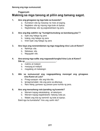 Itanong ang mga sumusunod.
Pagganyak:
277
Makinig sa mga tanong at piliin ang tamang sagot.
1. Ano ang ginagawa ng mga bata sa kuwento?
a. Kumakain sila ng masarap na mais at saging.
b. Naglalaro sila ng inipong mga bote at dyaryo.
c. Naghahanap sila ng pagkakakitaan ng pera.
2. Ano ang ibig sabihin ng “humigit-kumulang sa isandaang piso”?
a. tiyak ang halaga ng pera
b. kulang ang halaga ng pera
c. hindi tiyak ang halaga ng pera
3. Ano kaya ang nararamdaman ng mga magulang nina Luis at Karen?
a. Nahihiya sila.
b. Natutuwa sila.
c. Nagugulat sila.
4. Ano-anong mga salita ang nagsasabi tungkol kina Luis at Karen?
Sila ay ___________________________ .
a. malinis at matipid
b. masipag at matipid
c. magalang at matulungin
5. Alin sa sumusunod ang nagpapakitang marangal ang ginagawa
nina Karen at Luis?
a. Pinag-uusapan nila ang kita nila.
b. Ipinagmamalaki nila ang pera sa alkansya.
c. Nais nilang gumawa ng paraan para kumita ng pera.
6. Ano ang mensaheng nais iparating ng kuwento?
a. Mainam kapag nakatutulong at nakaiipon.
b. Mainam kapag nagtatrabaho habang bata pa.
c. Malaki ang kita ng namimili ng bote at dyaryo.
Bakit nga ba bumabaha? Ano ang sanhi nito?
 