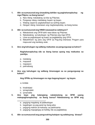 300
1. Alin sa sumusunod ang sinasabing dahilan ng paghahanapbuhay ng
mga Pilipino sa ibang bansa?
a. Nais nilang makatulong sa kita ng Pilipinas.
b. Pangarap nilang makilalang bayani ng bayan.
c. Walang sapat na pagkakakitaan sa sariling bayan.
d. Hangad nilang maranasan ang maghanapbuhay sa ibang bansa.
2. Alin sa sumusunod ang HINDI nasasaad sa seleksyon?
a. Makaboboto ang OFW kahit nasa labas ng Pilipinas.
b. Nakatutulong sa kabuhayan ng Pilipinas ang mga OFW.
c. Libre sa pagbabayad ng buwis sa paglalakbay ang OFW.
d. Makahihiram ng pera ang OFW sa Pag-ibig Overseas Progam para
mapa-aral ang kanilang anak.
3. Ano ang kahulugan ng salitang maitustos sa pangungusap sa kahon?
Naghahanapbuhay sila sa ibang bansa upang may maitustos sa
pamilya.
a. maitulong
b. mapaaral
c. mapaipon
d. pakinabang
4. Ano ang kahulugan ng salitang binansagan sa sa pangungusap sa
kahon?
Ang OFWs ay binansagan na mga bagong bayani ng bayan.
a. kinilala
b. hinalintulad
c. ipinagmalaki
d. ipinamalita
5. Ano kaya ang katangiang nakatutulong sa OFW upang
makapaghanapbuhay sa ibang bansa? Nakatutulong sa OFW ang
__________________________.
a. pagiging magalang at palakaibigan
b. kagalingan sa pag-aaral ng ibang wika
c. pagiging matiisin at mahusay sa pakikisama
d. pagiging mapagbigay at mahilig nila sa paglalakbay
6. Alin sa sumusunod ang pangunahing kaisipan ng seleksyong binasa?
 