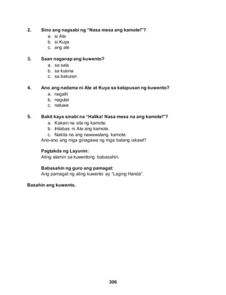 306
2. Sino ang nagsabi ng “Nasa mesa ang kamote!”?
a. si Ate
b. si Kuya
c. ang ale
3. Saan naganap ang kuwento?
a. sa sala
b. sa kusina
c. sa bakuran
4. Ano ang nadama ni Ate at Kuya sa katapusan ng kuwento?
a. nagalit
b. nagulat
c. natuwa
5. Bakit kaya sinabi na “Halika! Nasa mesa na ang kamote!”?
a. Kakain na sila ng kamote.
b. Inilabas ni Ate ang kamote.
c. Nakita na ang nawawalang kamote.
Ano-ano ang mga ginagawa ng mga batang iskawt?
Pagtakda ng Layunin:
Ating alamin sa kuwentong babasahin.
Babasahin ng guro ang pamagat:
Ang pamagat ng ating kuwento ay “Laging Handa”.
Basahin ang kuwento.
 