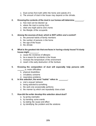 379
c. Dust comes from both within the home and outside of it.
d. The amount of dust in the house may depend on the climate.
2. Knowing the contents of the dust in our homes will determine ________.
a. how dust can be cleaned up
b. where the dust is coming from
c. what one might add to one’s home
d. the lifestyle of the occupants
3. Among the sources of dust, which is NOT within one’s control?
a. the personal habits of family members
b. the number of persons in the home
c. the age of the house
d. the climate
4. What is the greatest risk that one faces in having a dusty house? A dusty
house might ________.
a. cause the incidence of allergies
b. be a reason for accidents in the house
c. increase the temperature of the environment
d. result in the early destruction of the furniture
5. Knowing the composition of dust will especially help persons with
______. a. motor difficulties
b. physical disabilities
c. circulatory concerns
d. respiratory problems
6. In this selection, the word “habits” refers to ________.
a. one’s unusual behavior
b. being addicted to something
c. the work one occasionally performs
d. the manner by which one repeatedly does a task
7. How did the writer develop this selection about dust?
a. by giving examples
b. by narrating some events
c. by stating the cause and effect
d. by identifying the problem and the solutions
 