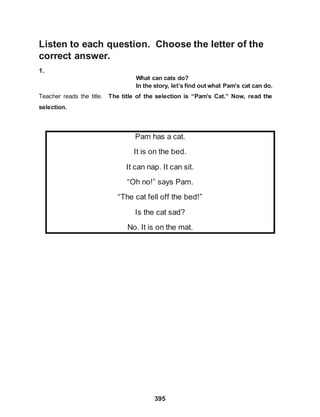 Listen to each question. Choose the letter of the
correct answer.
1.
395
What can cats do?
In the story, let’s find out what Pam’s cat can do.
Teacher reads the title. The title of the selection is “Pam’s Cat.” Now, read the
selection.
Pam has a cat.
It is on the bed.
It can nap. It can sit.
“Oh no!” says Pam.
“The cat fell off the bed!”
Is the cat sad?
No. It is on the mat.
 