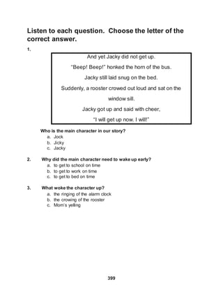 Listen to each question. Choose the letter of the
correct answer.
1.
399
And yet Jacky did not get up.
“Beep! Beep!” honked the horn of the bus.
Jacky still laid snug on the bed.
Suddenly, a rooster crowed out loud and sat on the
window sill.
Jacky got up and said with cheer,
“I will get up now. I will!”
Who is the main character in our story?
a. Jock
b. Jicky
c. Jacky
2. Why did the main character need to wake up early?
a. to get to school on time
b. to get to work on time
c. to get to bed on time
3. What woke the character up?
a. the ringing of the alarm clock
b. the crowing of the rooster
c. Mom’s yelling
 