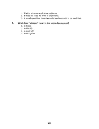 409
b. It helps address respiratory problems.
c. It does not raise the level of cholesterol.
d. In small quantities, dark chocolate has been said to be medicinal.
8. What does “address” mean in the second paragraph?
a. to locate
b. to identify
c. to deal with
d. to recognize
 