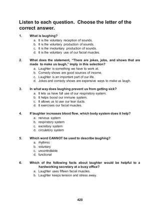 420
Listen to each question. Choose the letter of the
correct answer.
1. What is laughing?
a. It is the voluntary reception of sounds.
b. It is the voluntary production of sounds.
c. It is the involuntary production of sounds.
d. It is the voluntary use of our facial muscles.
2. What does the statement, “There are jokes, jobs, and shows that are
made to make us laugh,” imply in this selection?
a. Laughter is something we have to work at.
b. Comedy shows are good sources of income.
c. Laughter is an important part of our life.
d. Jokes and comedy shows are expensive ways to make us laugh.
3. In what way does laughing prevent us from getting sick?
a. It lets us have full use of our respiratory system.
b. It helps boost our immune system.
c. It allows us to use our tear ducts.
d. It exercises our facial muscles.
4. If laughter increases blood flow, which body system does it help?
a. nervous system
b. respiratory system
c. excretory system
d. circulatory system
5. Which word CANNOT be used to describe laughing?
a. rhythmic
b. voluntary
c. uncontrollable
d. functional
6. Which of the following facts about laughter would be helpful to a
hardworking secretary at a busy office?
a. Laughter uses fifteen facial muscles.
b. Laughter keeps tension and stress away.
 