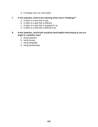437
d. It changes how our mind works.
7. In the selection, what is the meaning of the word "challenge?"
a. It refers to a task that is new.
b. It refers to a task that is different
c. It refers to a task that is assigned to us.
d. It refers to a task that is difficult to do.
8. In the selection, which trait would be most helpful when trying to use our
anger in a positive way?
a. being obedient
b. being honest
c. being thoughtful
d. being hardworking
 