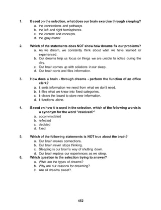 452
1. Based on the selection, what does our brain exercise through sleeping?
a. the connections and pathways
b. the left and right hemispheres
c. the content and concepts
d. the gray matter
2. Which of the statements does NOT show how dreams fix our problems?
a. As we dream, we constantly think about what we have learned or
experienced.
b. Our dreams help us focus on things we are unable to notice during the
day.
c. Our brain comes up with solutions in our sleep.
d. Our brain sorts and files information.
3. How does a brain - through dreams - perform the function of an office
clerk?
a. It sorts information we need from what we don’t need.
b. It files what we know into fixed categories.
c. It clears the board to store new information.
d. It functions alone.
4. Based on how it is used in the selection, which of the following words is
a synonym for the word "resolved?"
a. accommodated
b. reflected
c. decided
d. fixed
5. Which of the following statements is NOT true about the brain?
a. Our brain makes connections.
b. Our brain never stops thinking.
c. Sleeping is our brain’s way of shutting down.
d. Our brain replays our experiences as we sleep.
6. Which question is the selection trying to answer?
a. What are the types of dreams?
b. Why are our reasons for dreaming?
c. Are all dreams sweet?
 