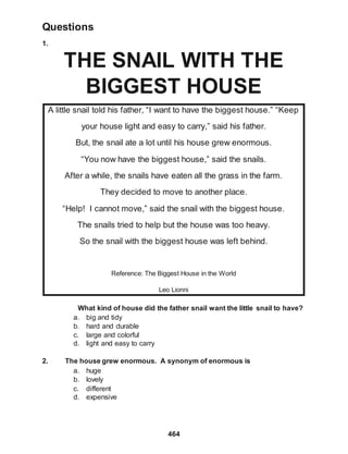 Questions
1.
464
THE SNAIL WITH THE
BIGGEST HOUSE
A little snail told his father, “I want to have the biggest house.” “Keep
your house light and easy to carry,” said his father.
But, the snail ate a lot until his house grew enormous.
“You now have the biggest house,” said the snails.
After a while, the snails have eaten all the grass in the farm.
They decided to move to another place.
“Help! I cannot move,” said the snail with the biggest house.
The snails tried to help but the house was too heavy.
So the snail with the biggest house was left behind.
Reference: The Biggest House in the World
Leo Lionni
What kind of house did the father snail want the little snail to have?
a. big and tidy
b. hard and durable
c. large and colorful
d. light and easy to carry
2. The house grew enormous. A synonym of enormous is
a. huge
b. lovely
c. different
d. expensive
 
